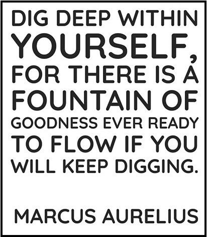 Dig deep within yourself, for there is a fountain of goodness ever ready to flow if you keep digging. - Marcus Aurelius